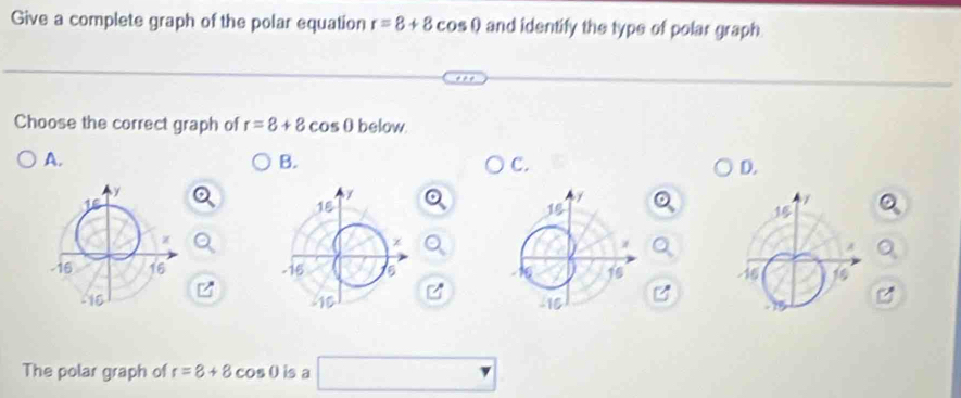 Give a complete graph of the polar equation r=8+8cos 0 and identify the type of polar graph 
Choose the correct graph of r=8+8cos 0 below 
A. 
B. 
C. 
D. 


The polar graph of r=8+8 cos 0 is a □