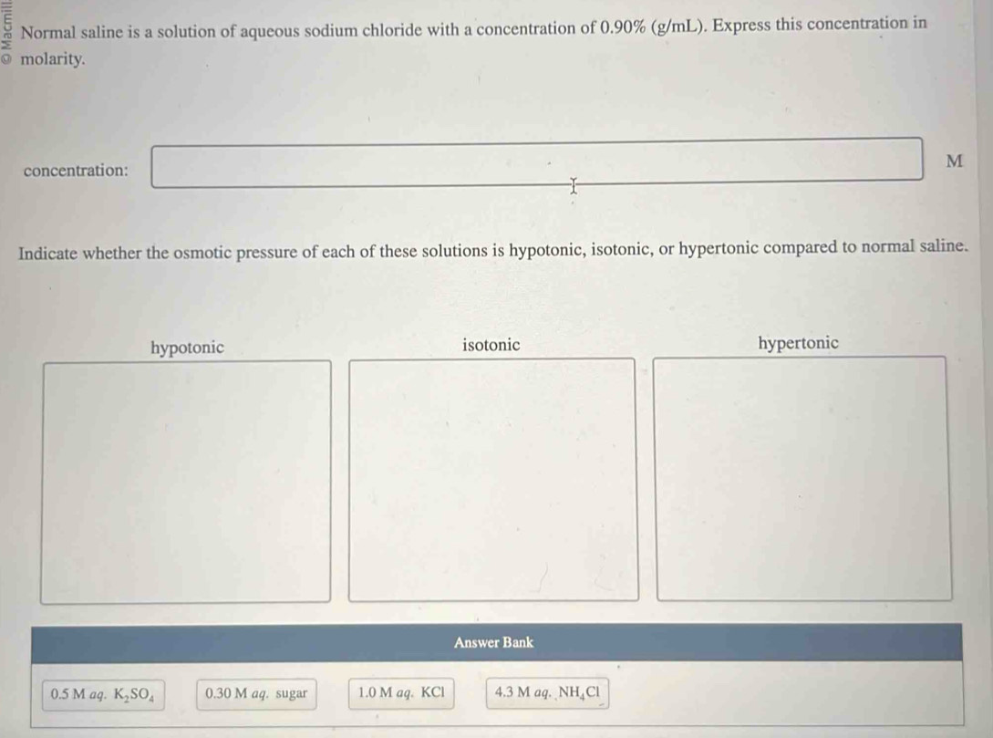 Normal saline is a solution of aqueous sodium chloride with a concentration of 0.90% (g/mL). Express this concentration in
a molarity.
concentration: M
Indicate whether the osmotic pressure of each of these solutions is hypotonic, isotonic, or hypertonic compared to normal saline.
hypotonic isotonic hypertonic
Answer Bank
0.5 M aq. K_2SO_4 0.30 M aq. sugar 1.0 M aq. KCl 4.3 M aq. NH₄Cl