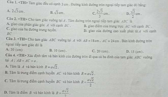 Tam giác đều có cạnh 3 cm. Đường kinh đường tròn ngoại tiếp tam giác đỏ bằng:
A. 2sqrt(3)cm. B. sqrt(3)cm. C  2sqrt(3)/3 cm. D.  sqrt(3)/2 cm. 
Câu 2. Cho tam giác vuông tại A . Tâm đường tròn ngoại tiếp tam giác ABC là
A. giao của phân giác góc A với cạnh BC. B. giao điểm của trung trực AC với cạnh BC.
C. giao của ba đường trung tuyến. D. giao của đường cao xuất phát từ 4 với cạnh
BC
Câu 3. Cho tam giác ABC vuông tại A với AB=18cm, AC=24cm. Bản kính đường tròn
ngoại tiếp tam giác đó là
A. 30 (cm) B. 10 (cm). C. 20 (cm). D. 15 (cm).
Câu 4. ∠ TH> Xác định tâm và bán kính của đường tròn đi qua cả ba đình của tam giác ABC vuỡng
tại A ; AB=AC=a.
A. Tâm là A và bán kính R=asqrt(2).
B. Tâm là trung điểm cạnh huyền AC và bản kính R=asqrt(2).
C. Tâm là trung điểm cạnh huyền BC và bán kính R= asqrt(2)/2 .
D. Tâm là điểm B và bán kính là R= asqrt(2)/2 .