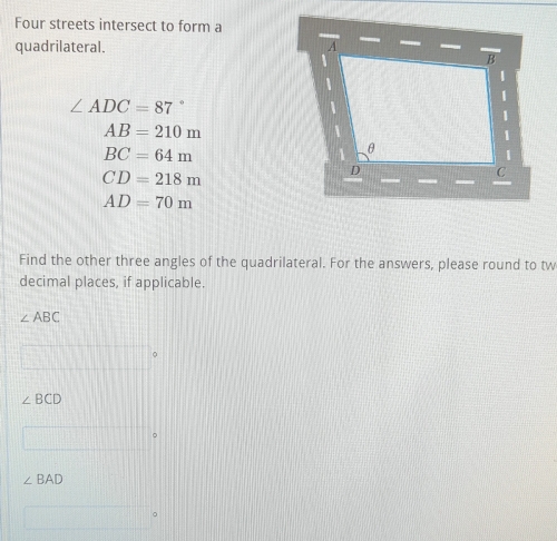 Four streets intersect to form a 
quadrilateral.
∠ ADC=87
AB=210m
BC=64m
CD=218m
AD=70m
Find the other three angles of the quadrilateral. For the answers, please round to tw 
decimal places, if applicable.
∠ ABC
∠ BCD
。
∠ BAD
。