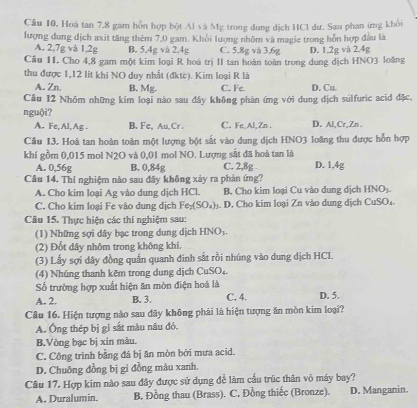 Hoả tan 7.8 gam hỗn hợp bột Al và Mg trong dung dịch HC1 dư. Sau phản ứng khối
lượng dung dịch axit tăng thêm 7.0 gam. Khối lượng nhôm và magie trong hỗn hợp đầu là
A. 2,7g và 1,2g B. 5.4g và 2.4g C. 5.8g và 3.6g D. 1.2g và 2.4g
Câu 11. Cho 4,8 gam một kim loại R hoá trị II tan hoàn toàn trong dung dịch HNO3 loãng
thu được 1,12 lít khí NO duy nhất (đktc). Kim loại R là
A. Zn. B. Mg. C. Fe. D. Cu
Câu 12 Nhóm những kim loại nào sau đây không phản ứng với dung dịch súlfuric acid đặc,
nguội?
A. Fe,Al, Ag . B. Fe, Au,Cr . C. Fe,Al,Zn . D. Al,Cr,Zn .
Câu 13. Hoà tan hoàn toàn một lượng bột sắt vào dung dịch HNO3 loãng thu được hỗn hợp
khí gồm 0,015 mol N2O và 0,01 mol NO. Lượng sắt đã hoà tan là
A. 0,56g B. 0,84g C. 2,8g . D. 1,4g
Câu 14. Thí nghiệm nào sau đây không xảy ra phản ứng?
A. Cho kim loại Ag vào dung dịch HCl. B. Cho kim loại Cu vào dung dịch HNO_3.
C. Cho kim loại Fe vào dung dịch Fe_2(SO_4)_3. D. Cho kim loại Zn vào dung dịch ( CuSO_4-
Câu 15. Thực hiện các thí nghiệm sau:
(1) Những sợi dây bạc trong dung dịch HNO_3.
(2) Đốt dây nhôm trong không khí.
(3) Lấy sợi dây đồng quấn quanh đinh sắt rồi nhúng vào dung dịch HCL.
(4) Nhúng thanh kẽm trong dung dịch CuSO_4.
ố trường hợp xuất hiện ăn mòn điện hoá là
A. 2. B. 3. C. 4. D. 5.
Câu 16. Hiện tượng nào sau đây không phải là hiện tượng ăn mòn kim loại?
A. Ông thép bị gi sắt màu nâu đỏ.
B.Vòng bạc bị xin màu.
C. Công trình bằng đá bị ăn mòn bởi mưa acid.
D. Chuông đồng bị gi đồng màu xanh.
Câu 17. Hợp kim nào sau đây được sử dụng để làm cấu trúc thân vỏ máy bay?
A. Duralumin. B. Đồng thau (Brass). C. Đồng thiếc (Bronze). D. Manganin.