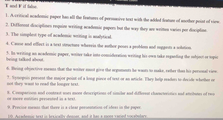 and F if false. 
1. A critical academic paper has all the features of persuasive text with the added feature of another point of view. 
2. Different disciplines require writing academic papers but the way they are written varies per discipline. 
3. The simplest type of academic writing is analytical. 
4. Cause and effect is a text structure wherein the author poses a problem and suggests a solution. 
5. In writing an academic paper, writer take into consideration writing his own take regarding the subject or topic 
being talked about. 
6. Being objective means that the writer must give the arguments he wants to make, rather than his personal view. 
7. Synopsis present the major point of a long piece of text or an article. They help readers to decide whether or 
not they want to read the longer text. 
8. Comparison and contrast uses more descriptions of similar and different characteristics and attributes of two 
or more entities presented in a text. 
9. Precise means that there is a clear presentation of ideas in the paper. 
10. Academic text is lexically denser, and it has a more varied vocabulary.