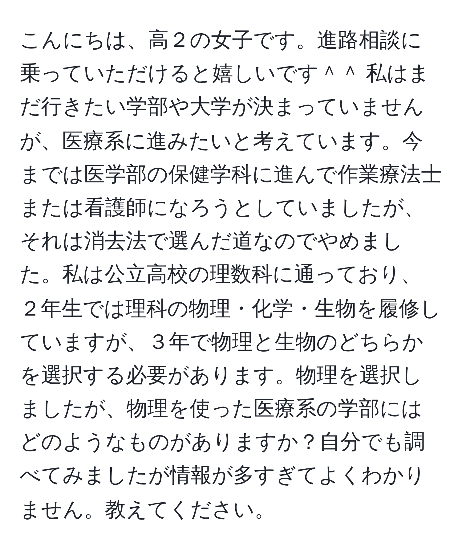 こんにちは、高２の女子です。進路相談に乗っていただけると嬉しいです＾＾ 私はまだ行きたい学部や大学が決まっていませんが、医療系に進みたいと考えています。今までは医学部の保健学科に進んで作業療法士または看護師になろうとしていましたが、それは消去法で選んだ道なのでやめました。私は公立高校の理数科に通っており、２年生では理科の物理・化学・生物を履修していますが、３年で物理と生物のどちらかを選択する必要があります。物理を選択しましたが、物理を使った医療系の学部にはどのようなものがありますか？自分でも調べてみましたが情報が多すぎてよくわかりません。教えてください。