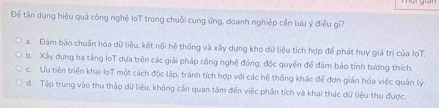 Để tận dụng hiệu quả công nghệ IoT trong chuỗi cung ứng, doanh nghiệp cần lưu ý điều gì?
a. Đảm bảo chuẩn hóa dữ liệu, kết nối hệ thống và xây dựng kho dữ liệu tích hợp để phát huy giá trị của IoT.
b. Xây dựng hạ tầng loT dựa trên các giải pháp công nghệ đóng, độc quyền để đảm bảo tính tương thích.
c. Ưu tiên triển khai IoT một cách độc lập, tránh tích hợp với các hệ thống khác để đơn giản hóa việc quản lý.
d. Tập trung vào thu thập dữ liệu, không cần quan tâm đến việc phân tích và khai thác dữ liệu thu được.