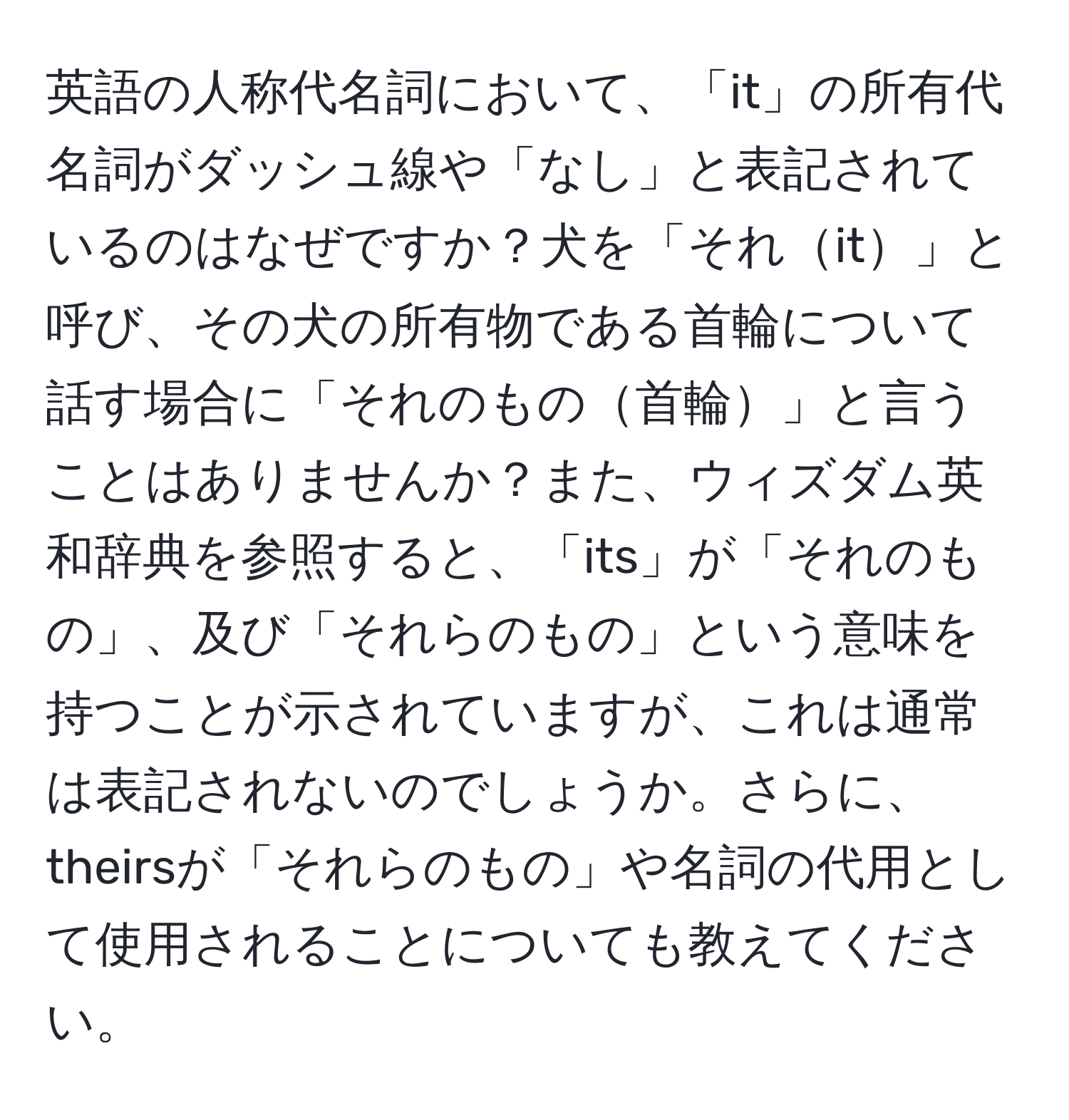 英語の人称代名詞において、「it」の所有代名詞がダッシュ線や「なし」と表記されているのはなぜですか？犬を「それit」と呼び、その犬の所有物である首輪について話す場合に「それのもの首輪」と言うことはありませんか？また、ウィズダム英和辞典を参照すると、「its」が「それのもの」、及び「それらのもの」という意味を持つことが示されていますが、これは通常は表記されないのでしょうか。さらに、theirsが「それらのもの」や名詞の代用として使用されることについても教えてください。