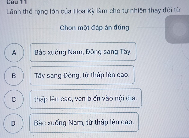 Cau 11
Lãnh thổ rộng lớn của Hoa Kỳ làm cho tự nhiên thay đổi từ
Chọn một đáp án đúng
A Bắc xuống Nam, Đông sang Tây.
B Tây sang Đông, từ thấp lên cao.
C thấp lên cao, ven biển vào nội địa.
D Bắc xuống Nam, từ thấp lên cao.