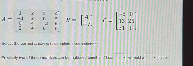 A=beginbmatrix 1&2&3&4 -1&2&0&5 0&4&-2&6 2&4&0&6endbmatrix B=beginbmatrix 4 -7endbmatrix C=beginbmatrix -5&0 13&25 31&8endbmatrix
Select the correct answers to complete each statement. 
Precisely two of these matrices can be multiplied together. Thus, □ will yield a □ matrix.