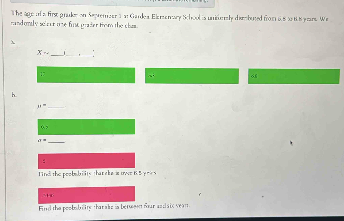 The age of a first grader on September 1 at Garden Elementary School is uniformly distributed from 5.8 to 6.8 years. We 
randomly select one first grader from the class. 
a. 
Xsim __ _) 
U
5.8 6.8
b.
mu = _ .
6.3
sigma = _. 
.5 
Find the probability that she is over 6.5 years. 
. 3446
Find the probability that she is between four and six years.