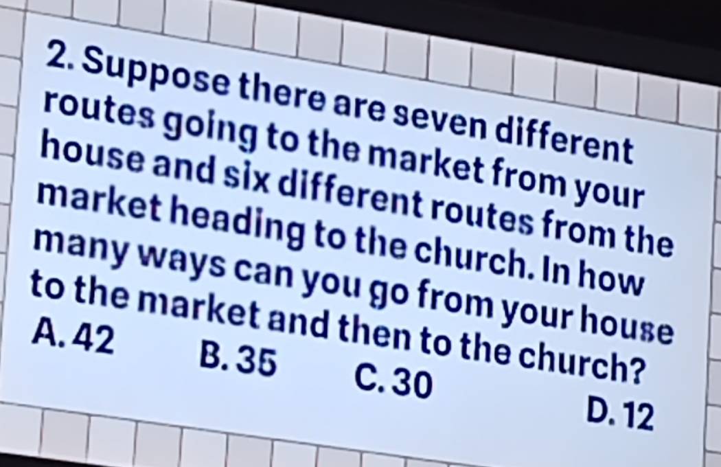 Suppose there are seven different
routes going to the market from your
house and six different routes from the
market heading to the church. In how
many ways can you go from your house 
to the market and then to the church?
A. 42 B. 35 C. 30
D. 12