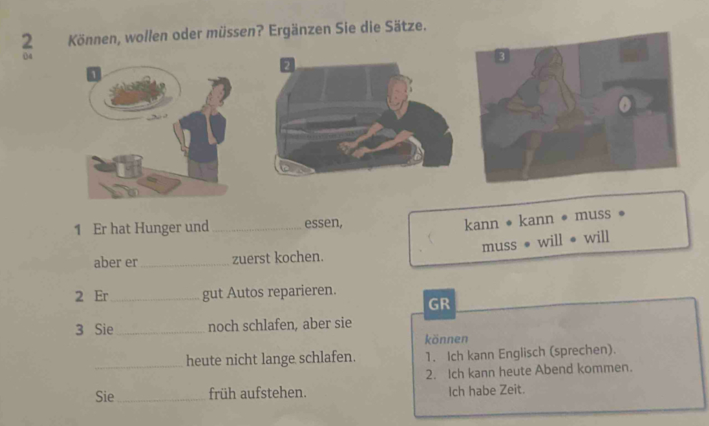 2 . Können, wollen oder müssen? Ergänzen Sie die Sätze. 
04 
2 
1 Er hat Hunger und _essen, 
kann • kann • muss 
muss ● will ● will 
aber er_ zuerst kochen. 
2 Er_ gut Autos reparieren. 
GR 
3 Sie _noch schlafen, aber sie 
können 
_heute nicht lange schlafen. 1. Ich kann Englisch (sprechen). 
2. Ich kann heute Abend kommen. 
Sie_ früh aufstehen. Ich habe Zeit.