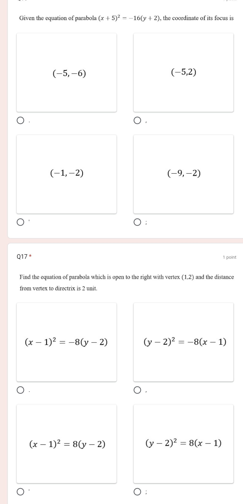 Given the equation of parabola (x+5)^2=-16(y+2) , the coordinate of its focus is
(-5,-6)
(-5,2)
).
(-1,-2)
(-9,-2)
Q17 * 1 point
Find the equation of parabola which is open to the right with vertex (1,2) and the distance
from vertex to directrix is 2 unit.
(x-1)^2=-8(y-2)
(y-2)^2=-8(x-1)
(x-1)^2=8(y-2)
(y-2)^2=8(x-1)