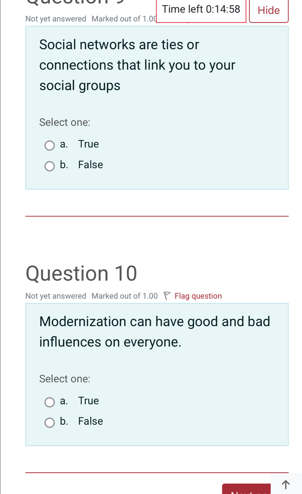 Time left 0:14:58 Hide
Not yet answered Marked out of 1.0 (
Social networks are ties or
connections that link you to your
social groups
Select one:
a. True
b. False
Question 10
Not yet answered Marked out of 1.00 Flag question
Modernization can have good and bad
influences on everyone.
Select one:
a. True
b. False