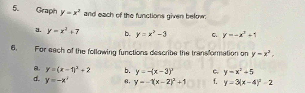 Graph y=x^2 and each of the functions given below: 
a. y=x^2+7 b. y=x^2-3
c. y=-x^2+1
6. For each of the following functions describe the transformation on y=x^2. 
a. y=(x-1)^2+2 b. y=-(x-3)^2 c. y=x^2+5
d. y=-x^2 f. y=3(x-4)^2-2
e. y=-1(x-2)^2+1
