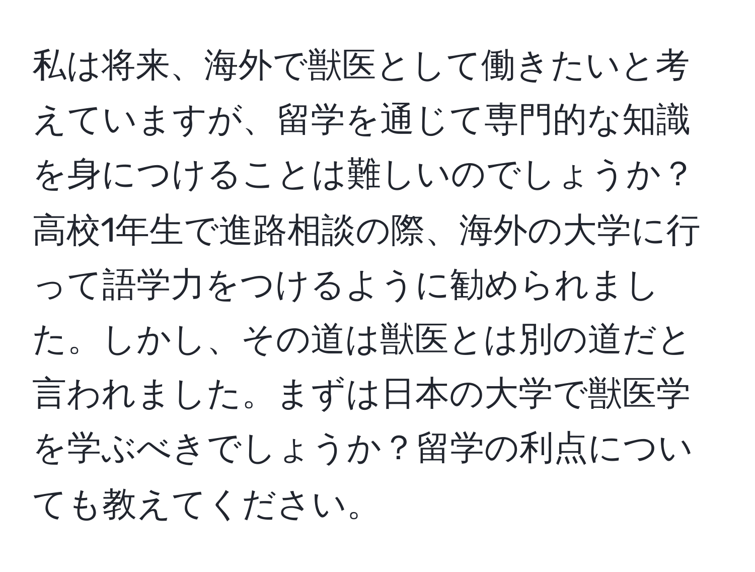 私は将来、海外で獣医として働きたいと考えていますが、留学を通じて専門的な知識を身につけることは難しいのでしょうか？高校1年生で進路相談の際、海外の大学に行って語学力をつけるように勧められました。しかし、その道は獣医とは別の道だと言われました。まずは日本の大学で獣医学を学ぶべきでしょうか？留学の利点についても教えてください。