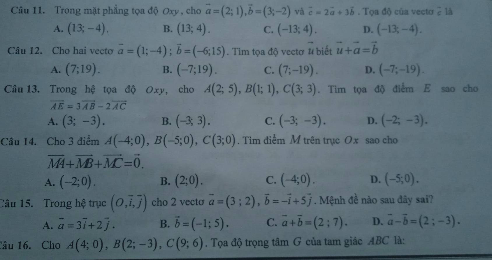 Trong mặt phẳng tọa độ Oxy , cho vector a=(2;1),vector b=(3;-2) và vector c=2vector a+3vector b. Tọa độ của vectơ ? là
A. (13;-4). B. (13;4). C. (-13;4). D. (-13;-4).
Câu 12. Cho hai vectơ vector a=(1;-4);vector b=(-6;15). Tìm tọa độ vectơ vector u biết vector u+vector a=vector b
A. (7;19). B. (-7;19). C. (7;-19). D. (-7;-19).
Câu 13. Trong hệ tọa độ Oxy, cho A(2;5),B(1;1),C(3;3). Tìm tọa độ điểm E sao cho
overline AE=3overline AB-2overline AC
A. (3;-3). B. (-3;3). C. (-3;-3). D. (-2;-3).
Câu 14. Cho 3 điểm A(-4;0),B(-5;0),C(3;0). Tìm điểm M trên trục Ox sao cho
vector MA+vector MB+vector MC=vector 0.
A. (-2;0). B. (2;0). C. (-4;0). D. (-5;0).
Câu 15. Trong hệ trục (O,vector i,vector j) cho 2 vecto vector a=(3;2),vector b=-vector i+5vector j. Mệnh đề nào sau đây sai?
A. vector a=3vector i+2vector j. B. vector b=(-1;5). C. vector a+vector b=(2;7). D. vector a-vector b=(2;-3).
Câu 16. Cho A(4;0),B(2;-3),C(9;6). Tọa độ trọng tâm G của tam giác ABC là: