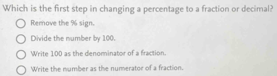 Which is the first step in changing a percentage to a fraction or decimal?
Remove the % sign.
Divide the number by 100.
Write 100 as the denominator of a fraction.
Write the number as the numerator of a fraction.