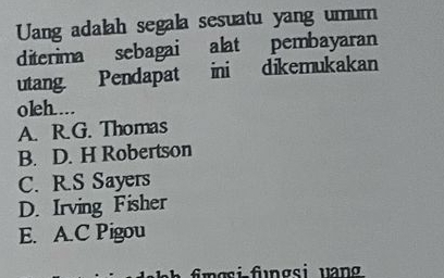 Uang adalah segala sesuatu yang umum
diterima sebagai alat pembayaran
utang. Pendapat ini dikemukakan
oleh....
A. R.G. Thomas
B. D. H Robertson
C. R.S Sayers
D. Irving Fisher
E. A.C Pigou
fmgsi fngsi uan