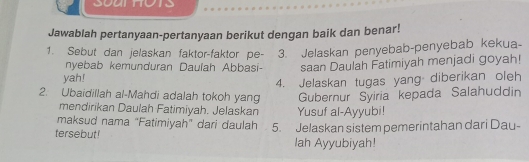 Jawablah pertanyaan-pertanyaan berikut dengan baik dan benar! 
1. Sebut dan jelaskan faktor-faktor pe- 3. Jelaskan penyebab-penyebab kekua- 
nyebab kemunduran Daulah Abbasi- saan Daulah Fatimiyah menjadi goyah! 
yah! 
4. Jelaskan tugas yang diberikan oleh 
2. Ubaidillah al-Mahdi adalah tokoh yang Gubernur Syiria kepada Salahuddin 
mendirikan Daulah Fatimiyah. Jelaskan Yusuf al-Ayyubi! 
maksud nama "Fatimiyah" dari daulah 5. Jelaskan sistem pemerintahan dari Dau- 
tersebut! lah Ayyubiyah!