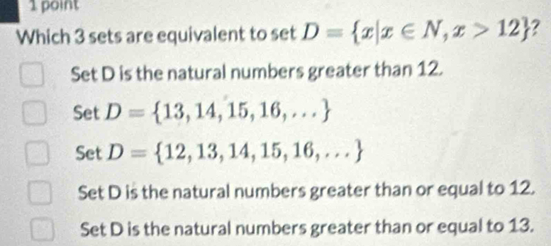 Which 3 sets are equivalent to et D= x|x∈ N,x>12 2
Set D is the natural numbers greater than 12.
Set D= 13,14,15,16,...
Set D= 12,13,14,15,16,...
Set D is the natural numbers greater than or equal to 12.
Set D is the natural numbers greater than or equal to 13.