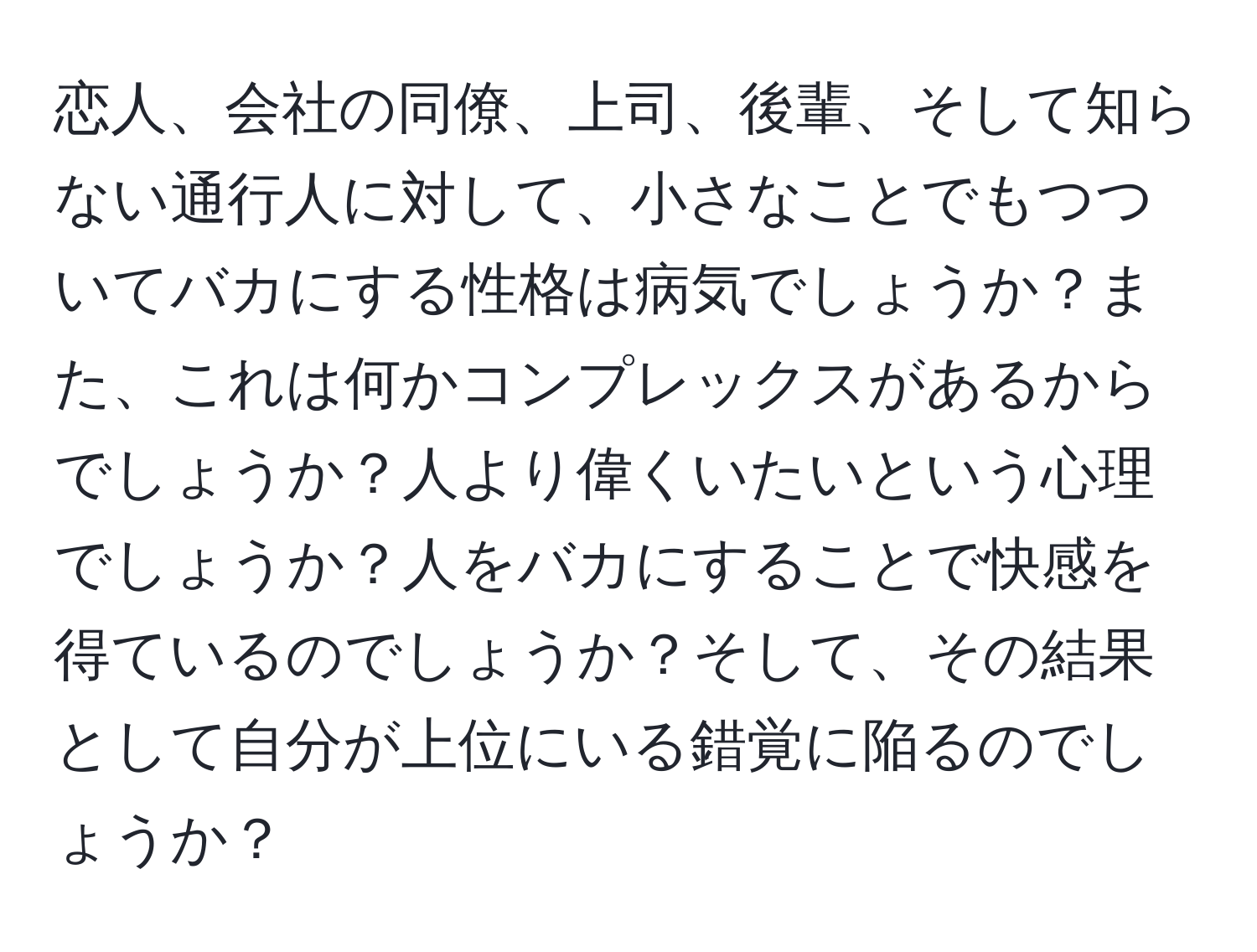 恋人、会社の同僚、上司、後輩、そして知らない通行人に対して、小さなことでもつついてバカにする性格は病気でしょうか？また、これは何かコンプレックスがあるからでしょうか？人より偉くいたいという心理でしょうか？人をバカにすることで快感を得ているのでしょうか？そして、その結果として自分が上位にいる錯覚に陥るのでしょうか？