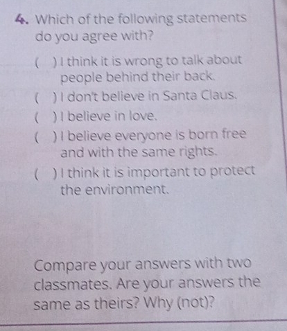 Which of the following statements
do you agree with?
 ) I think it is wrong to talk about
people behind their back.
 ) I don't believe in Santa Claus.
 ) I believe in love.
 ) I believe everyone is born free
and with the same rights.
( ) I think it is important to protect
the environment.
Compare your answers with two
classmates. Are your answers the
same as theirs? Why (not)?