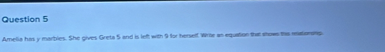 Amelia has y marbles. She gives Greta 5 and is left with 9for herself. Write an equation that shows this relationsnip