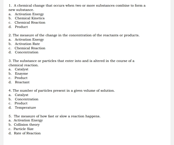 A chemical change that occurs when two or more substances combine to form a
new substance.
a. Activation Energy
b. Chemical Kinetics
c. Chemical Reaction
d. Product
2. The measure of the change in the concentration of the reactants or products.
a. Activation Energy
b. Activation Rate
c. Chemical Reaction
d. Concentration
3. The substance or particles that enter into and is altered in the course of a
chemical reaction.
a. Catalyst
b. Enzyme
c. Product
d. Reactant
4. The number of particles present in a given volume of solution.
a. Catalyst
b. Concentration
c. Product
d. Temperature
5. The measure of how fast or slow a reaction happens.
a. Activation Energy
b. Collision theory
c. Particle Size
d. Rate of Reaction