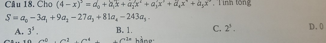 Cho (4-x)^5=d_0+a_1x+a_2x^2+a_3x^3+a_4x^4+a_5x^5. Tính tổng
S=a_0-3a_1+9a_2-27a_3+81a_4-243a_5·
A. 3^5. B. 1. C. 2^5. D. 0
C^0· C^2C^2_^4+C^(2n) bằng: