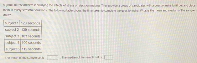 A group of researchers is studying the effects of stress on decision making. They provide a group of candidates with a questionnaire to fill out and place 
them in mildly stressful situations. The following table shows the time taken to complete the questionnaire. What is the mean and median of the sample 
data? 
The mean of the sample set is □ The median of the sample set is □