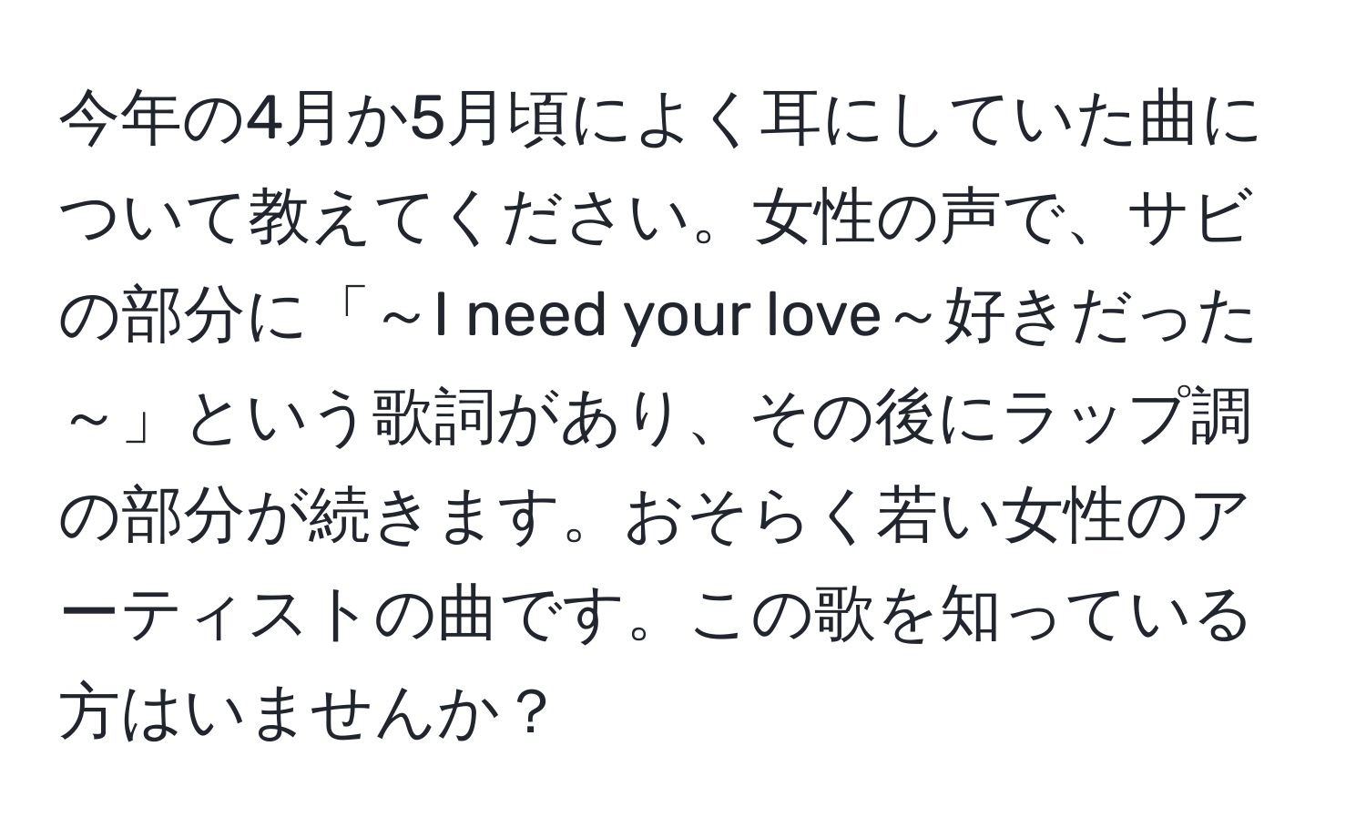 今年の4月か5月頃によく耳にしていた曲について教えてください。女性の声で、サビの部分に「～I need your love～好きだった～」という歌詞があり、その後にラップ調の部分が続きます。おそらく若い女性のアーティストの曲です。この歌を知っている方はいませんか？