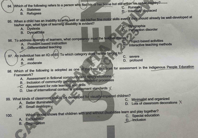 Which of the following refers to a person who fled his or her home but still within his or her country?
A. Stateless C. Runaway
B. Refugees D. Internally displaced
95. When a child has an inability to write well or use his/her fine motor skills even if they should already be well-developed at
his/her age, what type of leaming disability is evident?
A. Dyslexia C. Dysgraphia
B. Dyscalculia D. Perception disorder
96. To address diversity of learners, what competency must the teacher display?
A. Problem based instruction C. Project-based activities
B. Differentiated teaching D. Interactive teaching methods
97. An individual has an IQ of 65. To which category does he/she belong to? C. severe
A. mild
B. moderate D. profound
98. Which of the following is adopted as one of the best practices for assessment in the indigenous People Education
Framework?
A. Assessment in fictional community and family situations
B. Inclusion of community generated assessment processes
C. Assessment for rote learning and drills
D. Use of international context is assessment standards
99. What kinds of classroom should be developed for visually-impaired children?
A. Better illuminated C. Minimalist and organized
B. Small desktops D. Lots of classroom decorations
100. Which model shows that children with and without disabilities learn and play together?
A. Exclusion C. Special education
B. Segregation D Inclusion