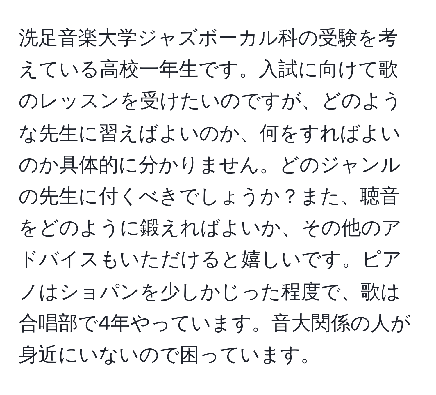 洗足音楽大学ジャズボーカル科の受験を考えている高校一年生です。入試に向けて歌のレッスンを受けたいのですが、どのような先生に習えばよいのか、何をすればよいのか具体的に分かりません。どのジャンルの先生に付くべきでしょうか？また、聴音をどのように鍛えればよいか、その他のアドバイスもいただけると嬉しいです。ピアノはショパンを少しかじった程度で、歌は合唱部で4年やっています。音大関係の人が身近にいないので困っています。