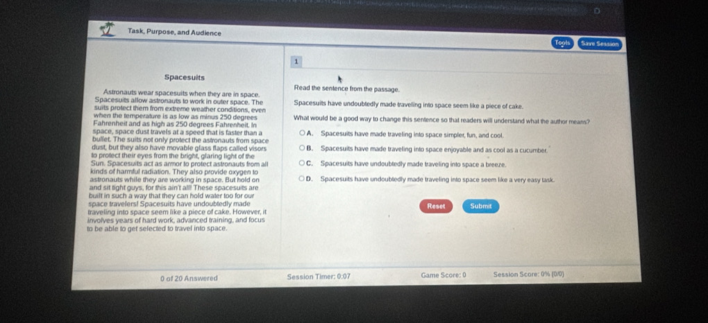 Task, Purpose, and Audience
Save Sessior
1
Spacesuits
Read the sentence from the passage.
Astronauts wear spacesuits when they are in space.
Spacesuits allow astronauts to work in outer space. The Spacesuits have undoubtedly made traveling into space seem like a piece of cake.
suits protect them from extreme weather conditions, even
when the temperature is as low as minus 250 degrees What would be a good way to change this sentence so that readers will understand what the author means?
Fahrenheit and as high as 250 degrees Fahrenheit. In
space, space dust travels at a speed that is faster than a A. Spacesuits have made traveling into space simpler, fun, and cool.
bullet. The suits not only protect the astronauts from space
dust, but they also have movable glass flaps called visors B. Spacesuits have made traveling into space enjoyable and as cool as a cucumber.
to protect their eyes from the bright, glaring light of the
Sun. Spacesuits act as armor to protect astronauts from all C. Spacesuits have undoubtedly made traveling into space a breeze.
kinds of harmful radiation. They also provide oxygen to
astronauts while they are working in space. But hold on D. Spacesuits have undoubtedly made traveling into space seem like a very easy task.
and sit tight guys, for this ain't all! These spacesuits are
built in such a way that they can hold water too for our
space travelers! Spacesuits have undoubtedly made
traveling into space seem like a piece of cake. However, it Reset Submit
involves years of hard work, advanced training, and focus
to be able to get selected to travel into space.
0 of 20 Answered Session Timer: 0:07 Game Score: 0 Session Score: 0% (0/0)
