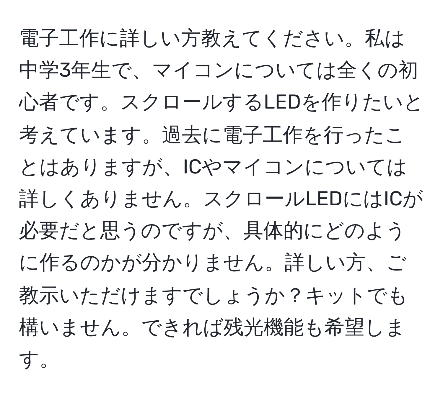 電子工作に詳しい方教えてください。私は中学3年生で、マイコンについては全くの初心者です。スクロールするLEDを作りたいと考えています。過去に電子工作を行ったことはありますが、ICやマイコンについては詳しくありません。スクロールLEDにはICが必要だと思うのですが、具体的にどのように作るのかが分かりません。詳しい方、ご教示いただけますでしょうか？キットでも構いません。できれば残光機能も希望します。