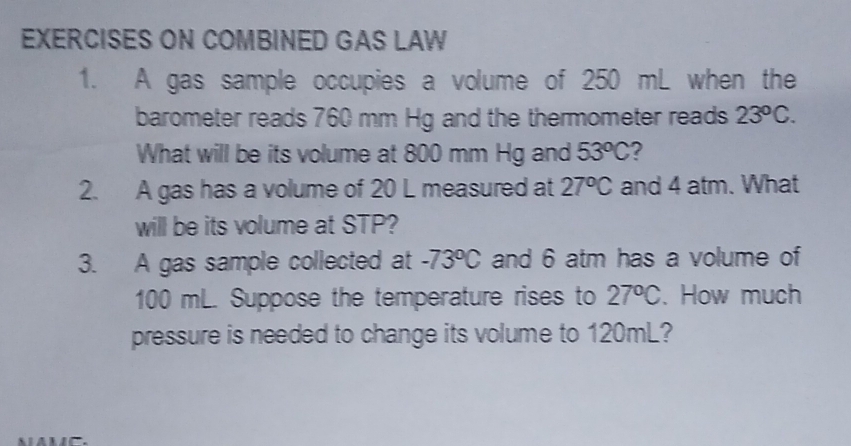 EXERCISES ON COMBINED GAS LAW 
1. A gas sample occupies a volume of 250 mL when the 
barometer reads 760 mm Hg and the thermometer reads 23°C. 
What will be its volume at 800 mm Hg and 53°C 2 
2. A gas has a volume of 20 L measured at 27°C and 4 atm. What 
will be its volume at STP? 
3. A gas sample collected at -73°C and 6 atm has a volume of
100 mL. Suppose the temperature rises to 27°C 、 How much 
pressure is needed to change its volume to 120mL?