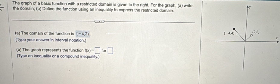 The graph of a basic function with a restricted domain is given to the right. For the graph, (a) write
the domain; (b) Define the function using an inequality to express the restricted domain.
(a) The domain of the function is [-4,2).
(Type your answer in interval notation.)
x
(b) The graph represents the function f(x)=□ for □ .
(Type an inequality or a compound inequality.)