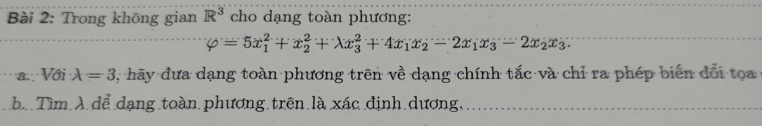 Trong không gian R^3 cho dạng toàn phương:
varphi =5x_1^(2+x_2^2+lambda x_3^2+4x_1)x_2-2x_1x_3-2x_2x_3. 
a.:Với lambda =3 7, hãy đưa dạng toàn phương trên về dạng chính tắc và chỉ ra phép biến đổi toa
b. Tìm λ dể dạng toàn phương trên là xác định dương,