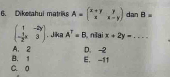 Diketahui matriks A=beginpmatrix x+y&y x&x-yendpmatrix dan B=
beginpmatrix 1&-2y - 1/2 x&3endpmatrix. Jika A^T=B , nilai x+2y=...
A. 2 D. -2
B. 1 E. -11
C. 0