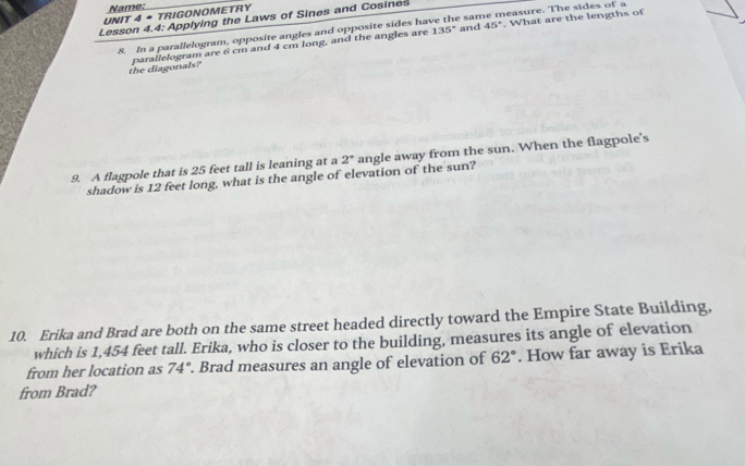 Name: 
UNIT 4 • TRIGONOMETRY 
Lesson 4.4: Applying the Laws of Sines and Cosines
135° and 45°. What are the lengths of 
8. In a parallelogram, opposite angles and opposite sides have the sa neasure. The sides of a 
the diagonals? parallelogram are 6 cm and 4 cm long, and the angles are 
9. A flagpole that is 25 feet tall is leaning at a 2° angle away from the sun. When the flagpole's 
shadow is 12 feet long, what is the angle of elevation of the sun? 
10. Erika and Brad are both on the same street headed directly toward the Empire State Building. 
which is 1,454 feet tall. Erika, who is closer to the building, measures its angle of elevation 
from her location as 74°. Brad measures an angle of elevation of 62°. How far away is Erika 
from Brad?