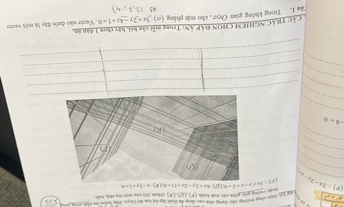  (-a^2)/b^2+c^2  du 12: Một công trường xây dựng nhà cao tằng đã thiết lập hệ tọa độ Oxyz. Hãy kiểm tra tinh song song overline AA3
huặc vuớng góc giữa các mặt kính (P),(Q),(R) (Hình 20) của một tòa nhà, biết
(p):2x-2y=2 (P):3x+y-z+2=0; (Q):6x+2y-2z+11=0; (R):x-3y+1=0. 
_ 
_ 
_
-8=0. 
_ 
_ 
_ 
_ 
_ 
CÂU TRÁC NGHIÊM CHQN ĐÁP ÁN: Trong mỗi câu hỏi, hãy chọn 1 đáp án, 
Tâu 1. Trong không gian Oxyz , cho mặt phẳng (α) 3x+2y-4z+1=0. Vectơ nào dưới đây là một vecto 
45