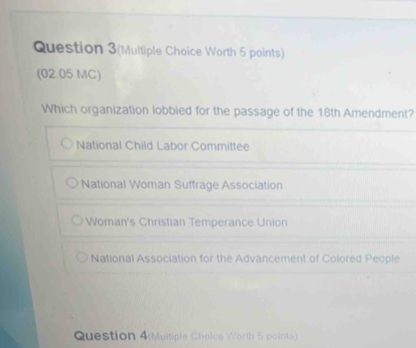 Question 3(Multiple Choice Worth 5 points)
(02.05 MC)
Which organization lobbied for the passage of the 18th Amendment?
National Child Labor Committee
National Woman Suffrage Association
Woman's Christian Temperance Union
National Association for the Advancement of Colored People
Question 4(Multiple Chelce Worth 5 points)