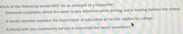 Which of the following would NOT be an example of a hypocrite?
Someone complains about the need to pay attention while driving and is texting behind the wheel.
A family member explains the importance of education as he/she applies to college.
A friend tells you community service is important but never volunteers.