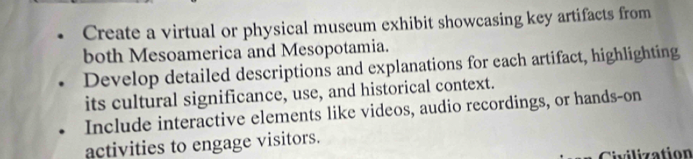 Create a virtual or physical museum exhibit showcasing key artifacts from 
both Mesoamerica and Mesopotamia. 
Develop detailed descriptions and explanations for each artifact, highlighting 
its cultural significance, use, and historical context. 
Include interactive elements like videos, audio recordings, or hands-on 
activities to engage visitors. 
Civilization