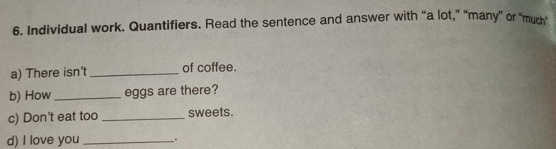 Individual work. Quantifiers. Read the sentence and answer with “a lot,” “many” or “much” 
a) There isn't _of coffee. 
b) How _eggs are there? 
c) Don't eat too _sweets. 
d) I love you _.