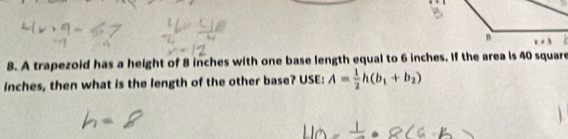 A trapezoid has a height of 8 inches with one base length equal to 6 inches. If the area is 40 square
inches, then what is the length of the other base? USE: A= 1/2 h(b_1+b_2)