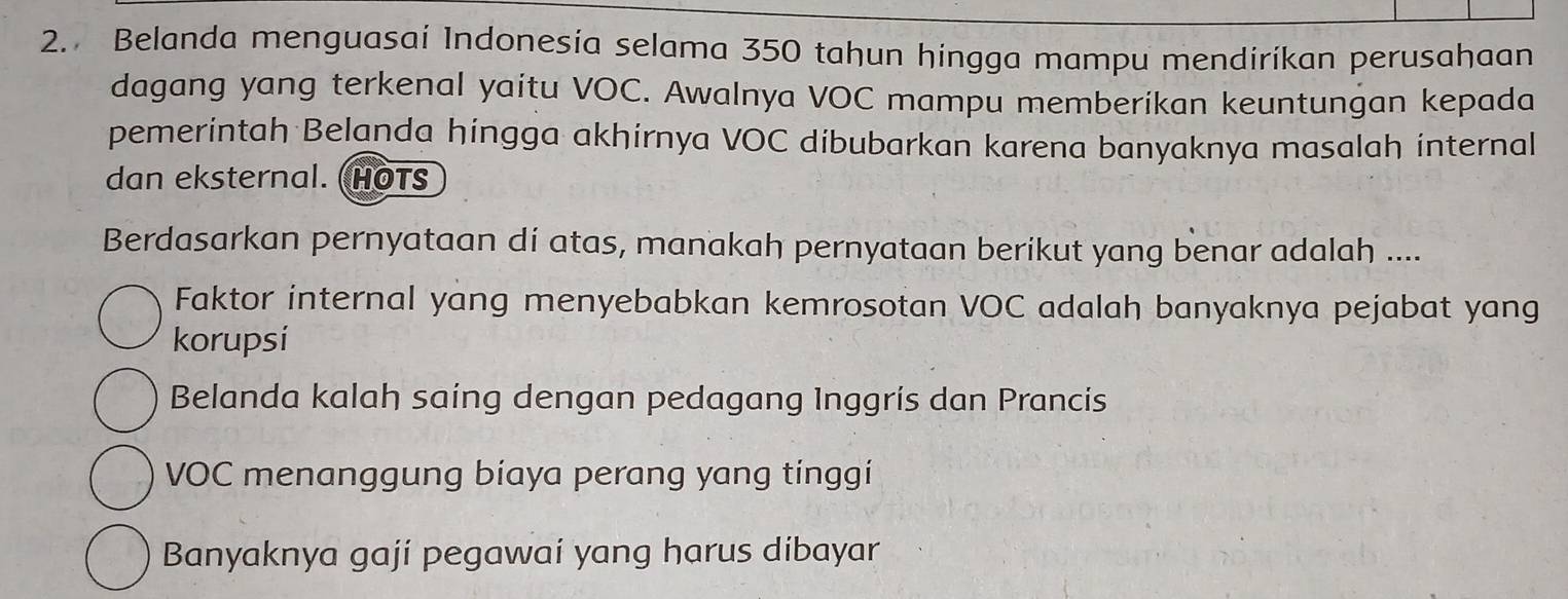 Belanda menguasai Indonesia selama 350 tahun hingga mampu mendiríkan perusahaan
dagang yang terkenal yaitu VOC. Awalnya VOC mampu memberikan keuntungan kepada
pemerintah Belanda hingga akhirnya VOC dibubarkan karena banyaknya masalah internal
dan eksternal. (HOTs
Berdasarkan pernyataan di atas, manakah pernyataan berikut yang benar adalah ....
Faktor internal yang menyebabkan kemrosotan VOC adalah banyaknya pejabat yang
korupsi
Belanda kalah saing dengan pedagang Inggrís dan Prancis
VOC menanggung biaya perang yang tínggí
Banyaknya gají pegawaí yang harus dibayar