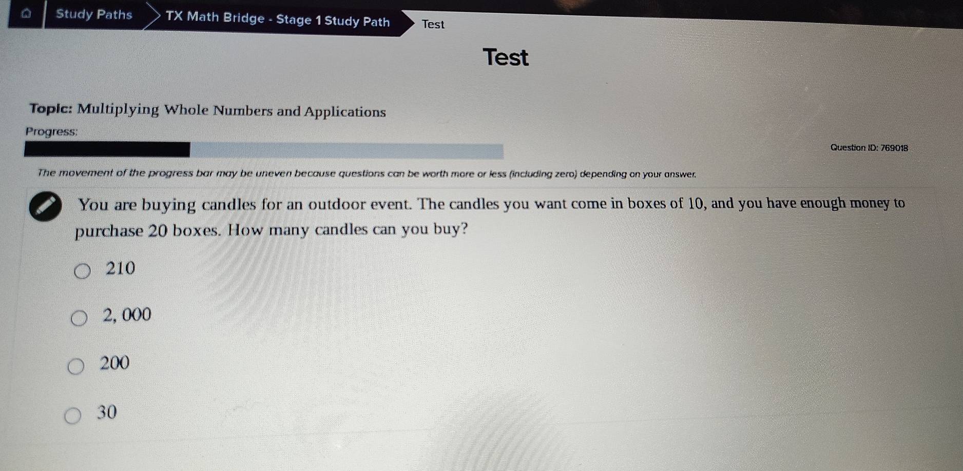 Study Paths TX Math Bridge - Stage 1 Study Path Test
Test
Topic: Multiplying Whole Numbers and Applications
Progress:
Question ID: 769018
The movement of the progress bar may be uneven because questions can be worth more or less (including zero) depending on your answer.
You are buying candles for an outdoor event. The candles you want come in boxes of 10, and you have enough money to
purchase 20 boxes. How many candles can you buy?
210
2, 000
200
30