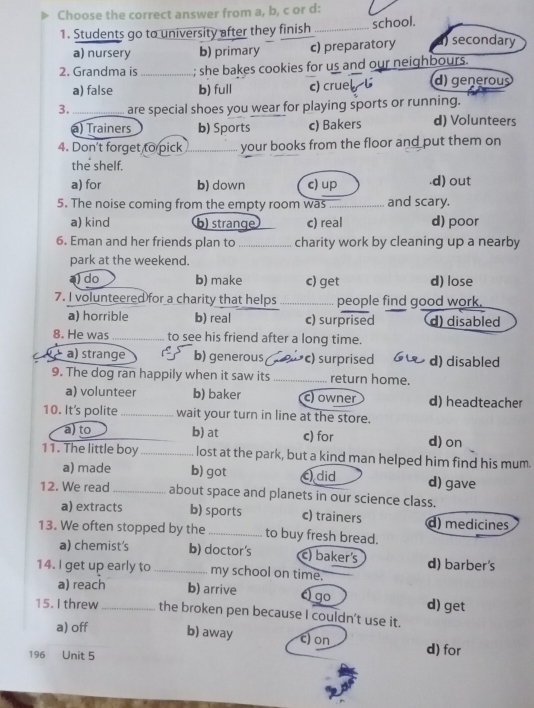 Choose the correct answer from a, b, c or d:
1. Students go to university after they finish_ school.
a) nursery b) primary c) preparatory secondary
2. Grandma is _; she bakes cookies for us and our neighbours.
a) false b) full c) cruel l d) generous
3. _are special shoes you wear for playing sports or running.
a) Trainers b) Sports c) Bakers d) Volunteers
4. Don't forget to pick your books from the floor and put them on
the shelf.
a) for b) down c) up.d) out
5. The noise coming from the empty room was _and scary.
a) kind b) strange c) real d) poor
6. Eman and her friends plan to _charity work by cleaning up a nearby
park at the weekend.
a) do b) make c) get d) lose
7. I volunteered for a charity that helps _people find good work.
a) horrible b) real c) surprised d) disabled
8. He was_ to see his friend after a long time.
a) strange b) generous c) surprised d) disabled
9. The dog ran happily when it saw its_ return home.
a) volunteer b) baker c) owner d) headteacher
10. It's polite _wait your turn in line at the store.
a) to b) at c) for d) on
11. The little boy _lost at the park, but a kind man helped him find his mum.
a) made b) got did d) gave
12. We read _about space and planets in our science class.
a) extracts b) sports c) trainers d) medicines
13. We often stopped by the _to buy fresh bread.
a) chemist's b) doctor's c) baker's d) barber's
14. I get up early to _my school on time.
a) reach b) arrive go d) get
15. I threw _the broken pen because I couldn't use it.
a) off b) away c) on d) for
196 Unit 5