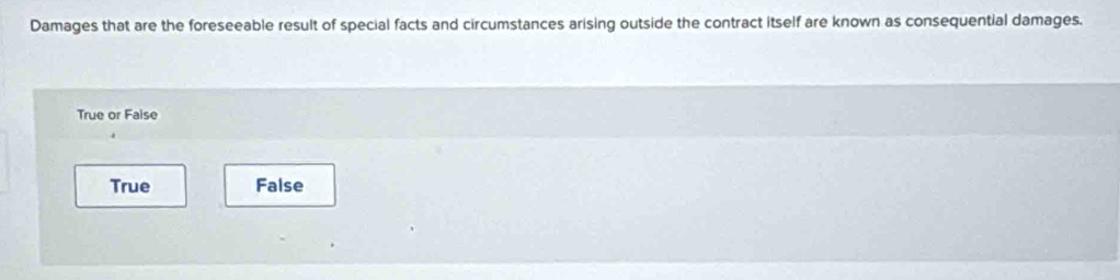 Damages that are the foreseeable result of special facts and circumstances arising outside the contract itself are known as consequential damages.
True or Faise
True False