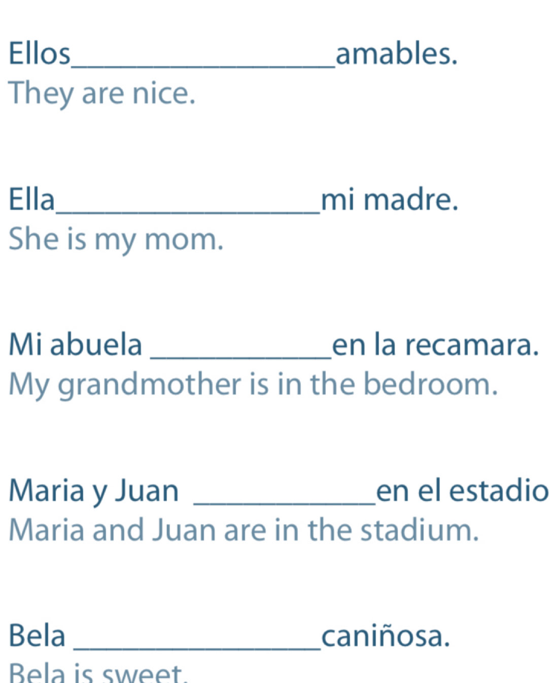 Ellos_ amables. 
They are nice. 
Ella_ mi madre. 
She is my mom. 
Mi abuela _en la recamara. 
My grandmother is in the bedroom. 
Maria y Juan _en el estadio 
Maria and Juan are in the stadium. 
Bela _caniñosa. 
Bela is sweet